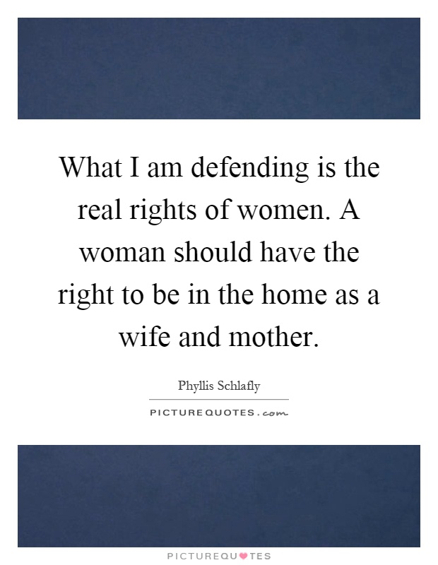 What I am defending is the real rights of women. A woman should have the right to be in the home as a wife and mother Picture Quote #1