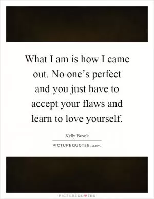 What I am is how I came out. No one’s perfect and you just have to accept your flaws and learn to love yourself Picture Quote #1