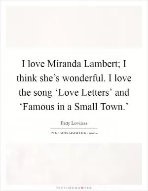 I love Miranda Lambert; I think she’s wonderful. I love the song ‘Love Letters’ and ‘Famous in a Small Town.’ Picture Quote #1