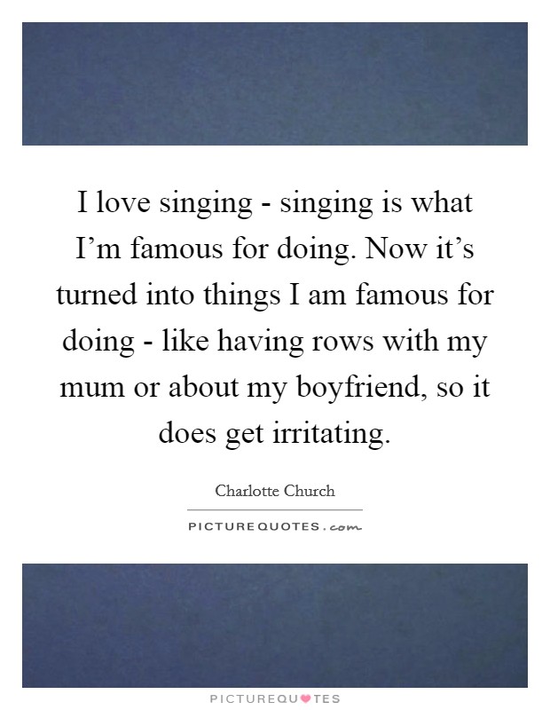 I love singing - singing is what I'm famous for doing. Now it's turned into things I am famous for doing - like having rows with my mum or about my boyfriend, so it does get irritating. Picture Quote #1
