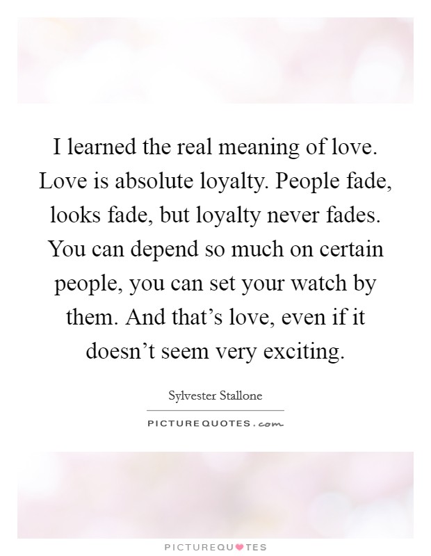 I learned the real meaning of love. Love is absolute loyalty. People fade, looks fade, but loyalty never fades. You can depend so much on certain people, you can set your watch by them. And that's love, even if it doesn't seem very exciting. Picture Quote #1