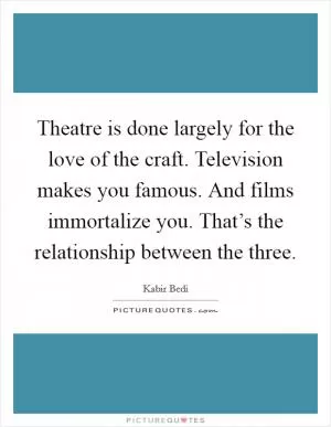 Theatre is done largely for the love of the craft. Television makes you famous. And films immortalize you. That’s the relationship between the three Picture Quote #1