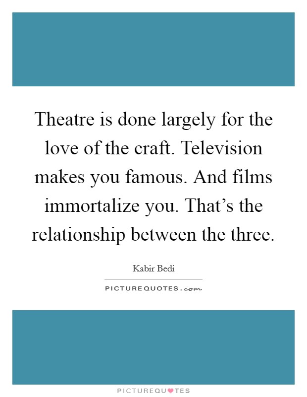 Theatre is done largely for the love of the craft. Television makes you famous. And films immortalize you. That's the relationship between the three. Picture Quote #1