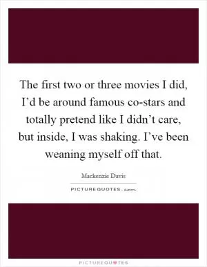 The first two or three movies I did, I’d be around famous co-stars and totally pretend like I didn’t care, but inside, I was shaking. I’ve been weaning myself off that Picture Quote #1