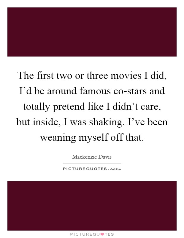 The first two or three movies I did, I'd be around famous co-stars and totally pretend like I didn't care, but inside, I was shaking. I've been weaning myself off that. Picture Quote #1