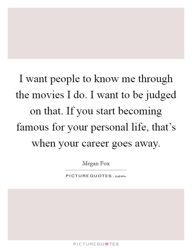 I want people to know me through the movies I do. I want to be judged on that. If you start becoming famous for your personal life, that's when your career goes away. Picture Quote #1