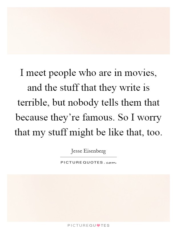 I meet people who are in movies, and the stuff that they write is terrible, but nobody tells them that because they're famous. So I worry that my stuff might be like that, too. Picture Quote #1