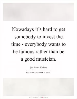 Nowadays it’s hard to get somebody to invest the time - everybody wants to be famous rather than be a good musician Picture Quote #1