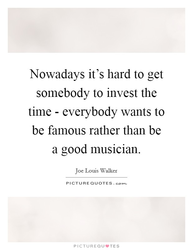 Nowadays it's hard to get somebody to invest the time - everybody wants to be famous rather than be a good musician. Picture Quote #1