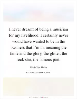 I never dreamt of being a musician for my livelihood. I certainly never would have wanted to be in the business that I’m in, meaning the fame and the glory, the glitter, the rock star, the famous part Picture Quote #1