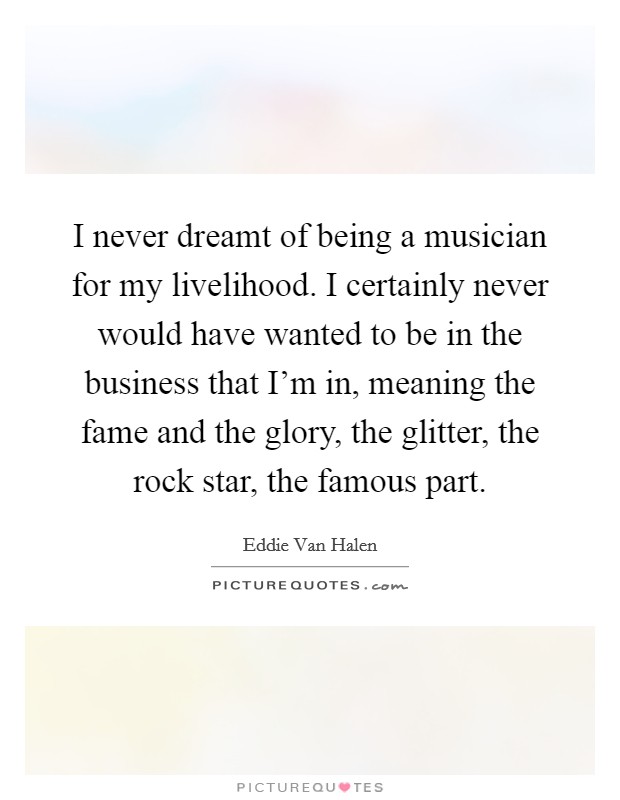I never dreamt of being a musician for my livelihood. I certainly never would have wanted to be in the business that I'm in, meaning the fame and the glory, the glitter, the rock star, the famous part. Picture Quote #1