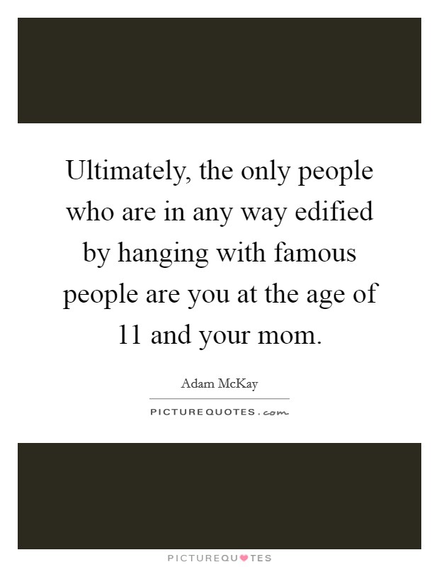 Ultimately, the only people who are in any way edified by hanging with famous people are you at the age of 11 and your mom. Picture Quote #1