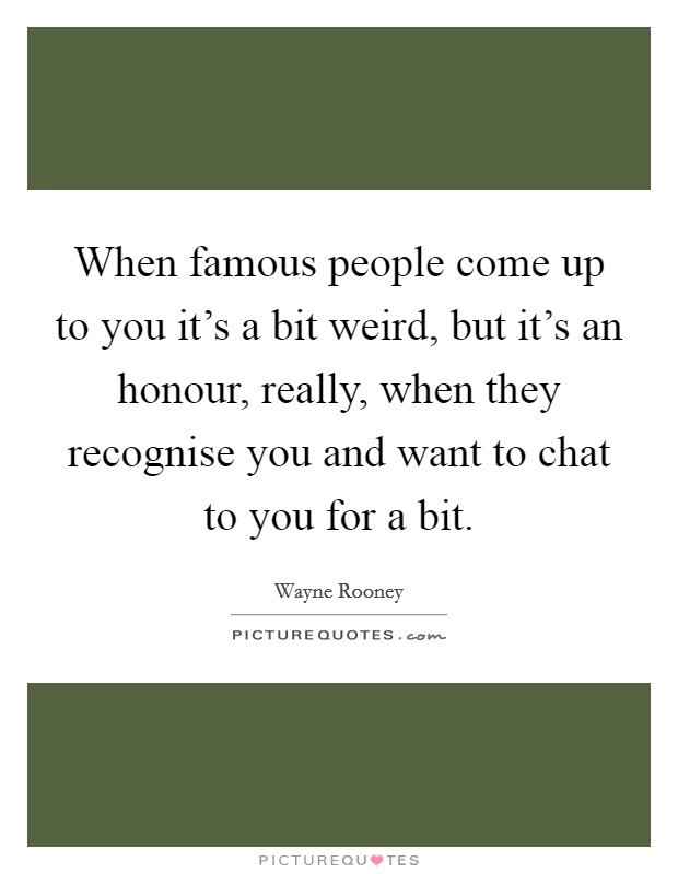 When famous people come up to you it's a bit weird, but it's an honour, really, when they recognise you and want to chat to you for a bit. Picture Quote #1