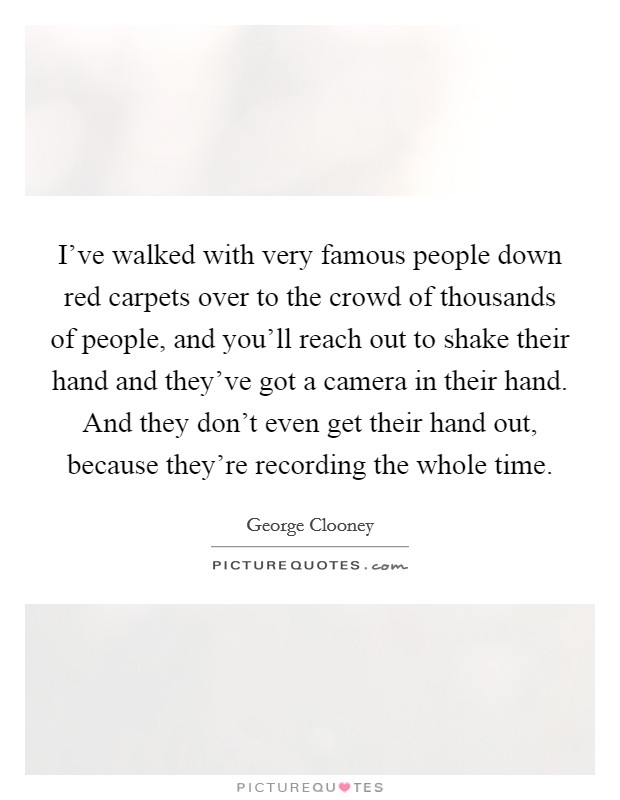 I've walked with very famous people down red carpets over to the crowd of thousands of people, and you'll reach out to shake their hand and they've got a camera in their hand. And they don't even get their hand out, because they're recording the whole time. Picture Quote #1