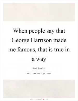 When people say that George Harrison made me famous, that is true in a way Picture Quote #1