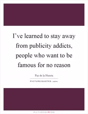 I’ve learned to stay away from publicity addicts, people who want to be famous for no reason Picture Quote #1