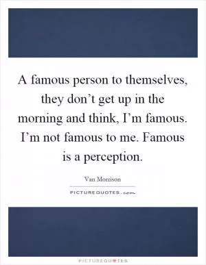 A famous person to themselves, they don’t get up in the morning and think, I’m famous. I’m not famous to me. Famous is a perception Picture Quote #1