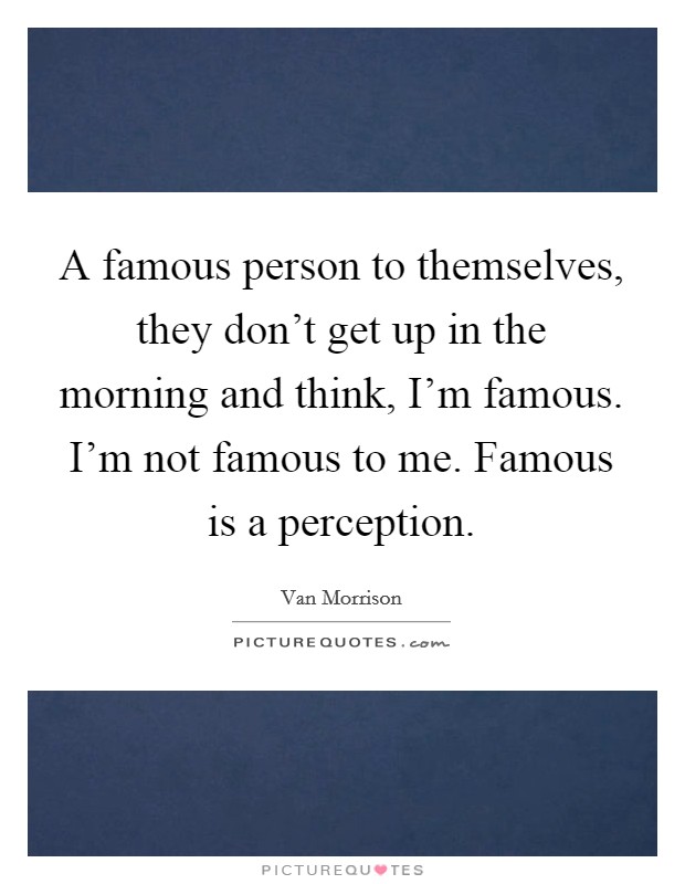 A famous person to themselves, they don't get up in the morning and think, I'm famous. I'm not famous to me. Famous is a perception. Picture Quote #1