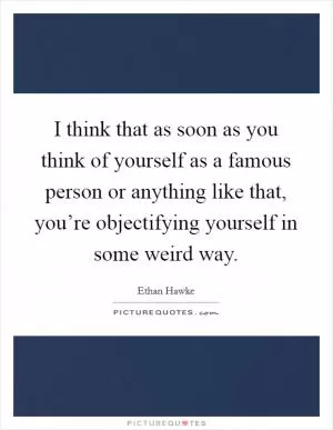 I think that as soon as you think of yourself as a famous person or anything like that, you’re objectifying yourself in some weird way Picture Quote #1