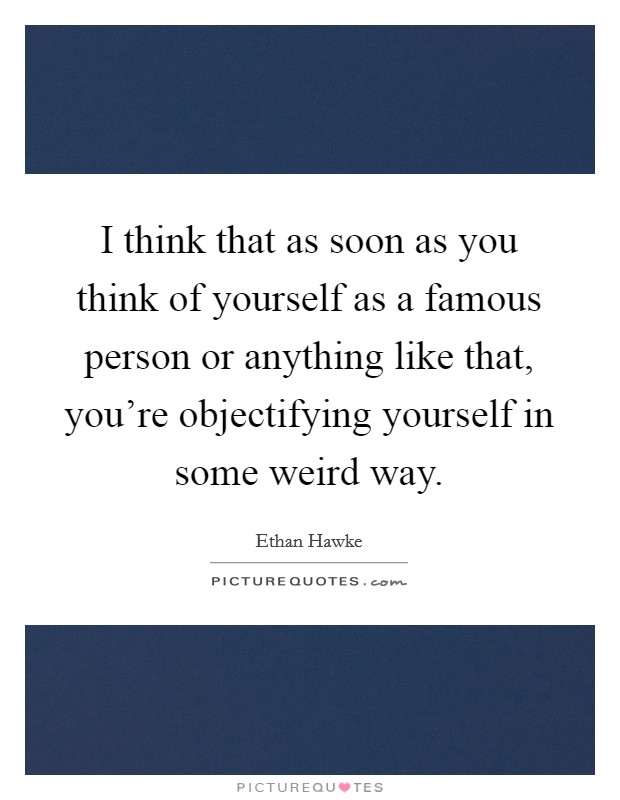 I think that as soon as you think of yourself as a famous person or anything like that, you're objectifying yourself in some weird way. Picture Quote #1