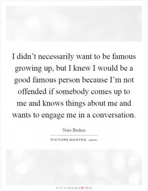 I didn’t necessarily want to be famous growing up, but I knew I would be a good famous person because I’m not offended if somebody comes up to me and knows things about me and wants to engage me in a conversation Picture Quote #1