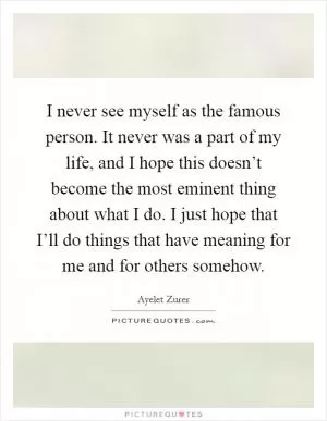 I never see myself as the famous person. It never was a part of my life, and I hope this doesn’t become the most eminent thing about what I do. I just hope that I’ll do things that have meaning for me and for others somehow Picture Quote #1