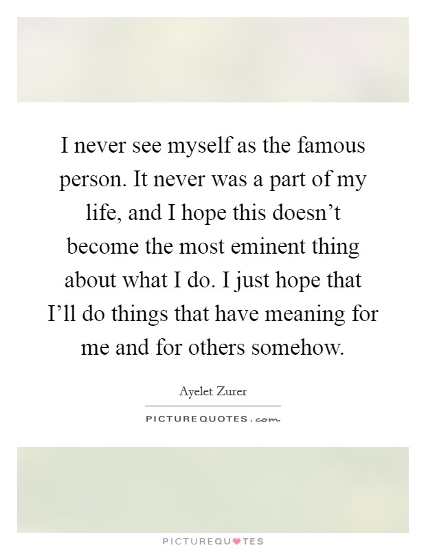 I never see myself as the famous person. It never was a part of my life, and I hope this doesn't become the most eminent thing about what I do. I just hope that I'll do things that have meaning for me and for others somehow. Picture Quote #1