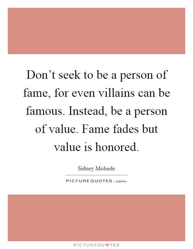 Don't seek to be a person of fame, for even villains can be famous. Instead, be a person of value. Fame fades but value is honored. Picture Quote #1