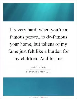 It’s very hard, when you’re a famous person, to de-famous your home, but tokens of my fame just felt like a burden for my children. And for me Picture Quote #1