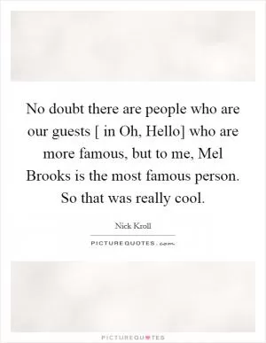 No doubt there are people who are our guests [ in Oh, Hello] who are more famous, but to me, Mel Brooks is the most famous person. So that was really cool Picture Quote #1