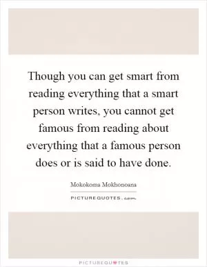 Though you can get smart from reading everything that a smart person writes, you cannot get famous from reading about everything that a famous person does or is said to have done Picture Quote #1
