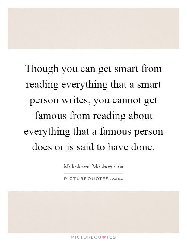 Though you can get smart from reading everything that a smart person writes, you cannot get famous from reading about everything that a famous person does or is said to have done. Picture Quote #1