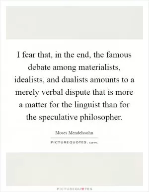 I fear that, in the end, the famous debate among materialists, idealists, and dualists amounts to a merely verbal dispute that is more a matter for the linguist than for the speculative philosopher Picture Quote #1