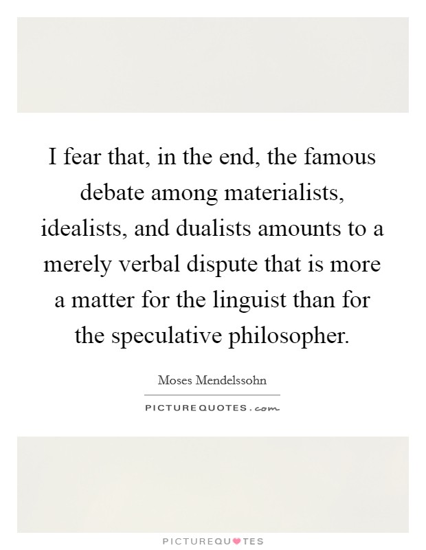 I fear that, in the end, the famous debate among materialists, idealists, and dualists amounts to a merely verbal dispute that is more a matter for the linguist than for the speculative philosopher. Picture Quote #1