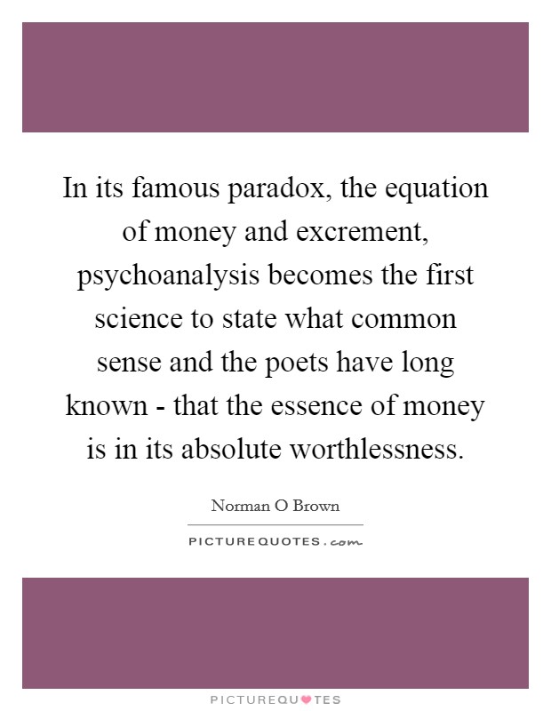 In its famous paradox, the equation of money and excrement, psychoanalysis becomes the first science to state what common sense and the poets have long known - that the essence of money is in its absolute worthlessness. Picture Quote #1
