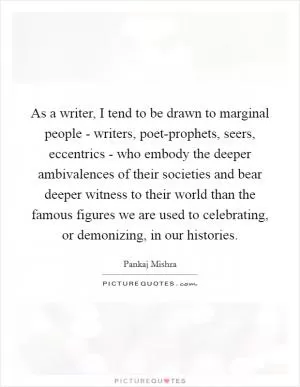 As a writer, I tend to be drawn to marginal people - writers, poet-prophets, seers, eccentrics - who embody the deeper ambivalences of their societies and bear deeper witness to their world than the famous figures we are used to celebrating, or demonizing, in our histories Picture Quote #1
