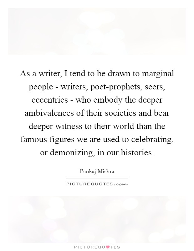 As a writer, I tend to be drawn to marginal people - writers, poet-prophets, seers, eccentrics - who embody the deeper ambivalences of their societies and bear deeper witness to their world than the famous figures we are used to celebrating, or demonizing, in our histories. Picture Quote #1