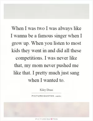 When I was two I was always like I wanna be a famous singer when I grow up. When you listen to most kids they went in and did all these competitions. I was never like that, my mom never pushed me like that. I pretty much just sang when I wanted to Picture Quote #1