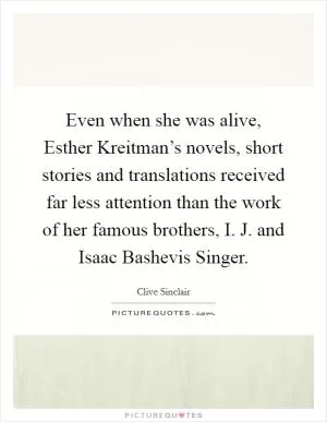 Even when she was alive, Esther Kreitman’s novels, short stories and translations received far less attention than the work of her famous brothers, I. J. and Isaac Bashevis Singer Picture Quote #1