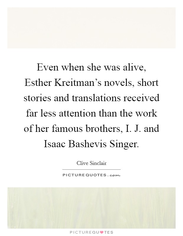 Even when she was alive, Esther Kreitman's novels, short stories and translations received far less attention than the work of her famous brothers, I. J. and Isaac Bashevis Singer. Picture Quote #1