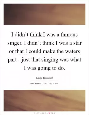 I didn’t think I was a famous singer. I didn’t think I was a star or that I could make the waters part - just that singing was what I was going to do Picture Quote #1