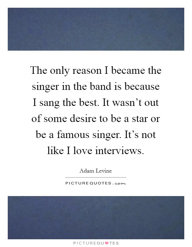 The only reason I became the singer in the band is because I sang the best. It wasn't out of some desire to be a star or be a famous singer. It's not like I love interviews. Picture Quote #1