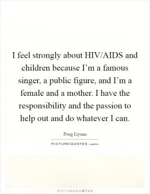 I feel strongly about HIV/AIDS and children because I’m a famous singer, a public figure, and I’m a female and a mother. I have the responsibility and the passion to help out and do whatever I can Picture Quote #1