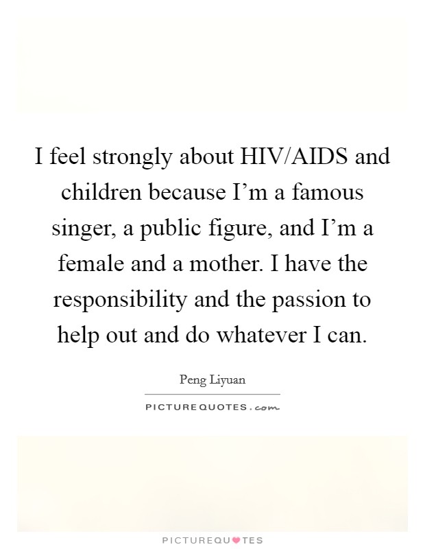 I feel strongly about HIV/AIDS and children because I'm a famous singer, a public figure, and I'm a female and a mother. I have the responsibility and the passion to help out and do whatever I can. Picture Quote #1