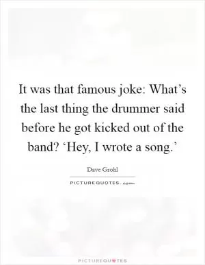 It was that famous joke: What’s the last thing the drummer said before he got kicked out of the band? ‘Hey, I wrote a song.’ Picture Quote #1