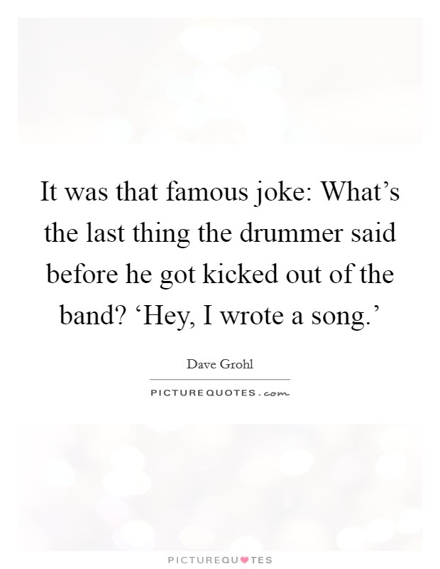 It was that famous joke: What's the last thing the drummer said before he got kicked out of the band? ‘Hey, I wrote a song.' Picture Quote #1