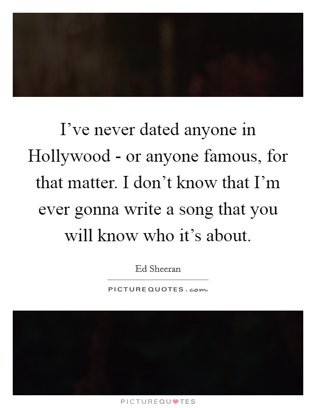 I've never dated anyone in Hollywood - or anyone famous, for that matter. I don't know that I'm ever gonna write a song that you will know who it's about. Picture Quote #1