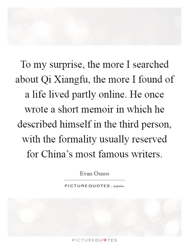 To my surprise, the more I searched about Qi Xiangfu, the more I found of a life lived partly online. He once wrote a short memoir in which he described himself in the third person, with the formality usually reserved for China's most famous writers. Picture Quote #1