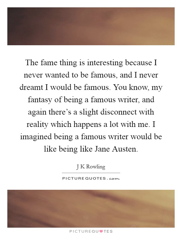 The fame thing is interesting because I never wanted to be famous, and I never dreamt I would be famous. You know, my fantasy of being a famous writer, and again there's a slight disconnect with reality which happens a lot with me. I imagined being a famous writer would be like being like Jane Austen. Picture Quote #1