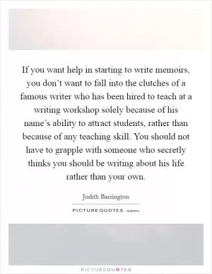 If you want help in starting to write memoirs, you don’t want to fall into the clutches of a famous writer who has been hired to teach at a writing workshop solely because of his name’s ability to attract students, rather than because of any teaching skill. You should not have to grapple with someone who secretly thinks you should be writing about his life rather than your own Picture Quote #1